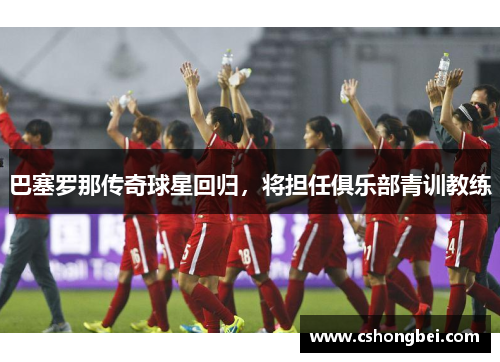 巴塞罗那传奇球星回归，将担任俱乐部青训教练