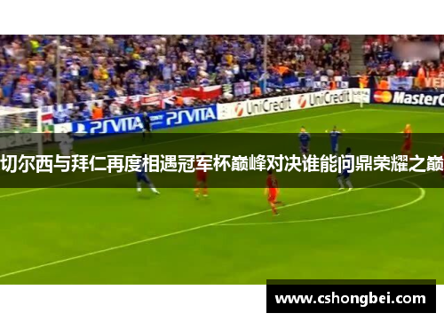 切尔西与拜仁再度相遇冠军杯巅峰对决谁能问鼎荣耀之巅